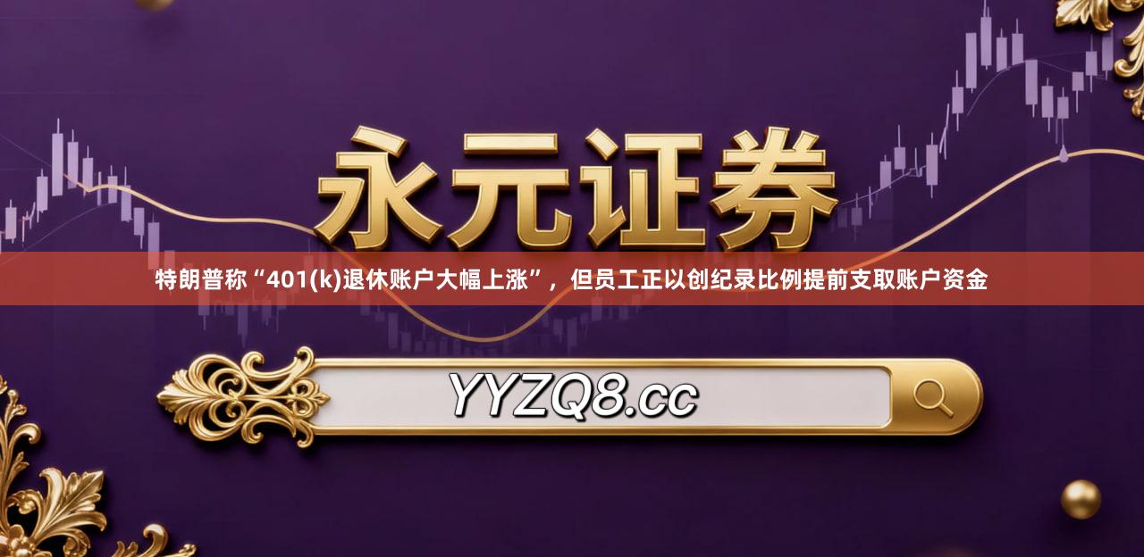特朗普称“401(k)退休账户大幅上涨”，但员工正以创纪录比例提前支取账户资金
